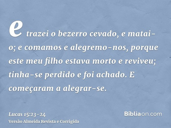 e trazei o bezerro cevado, e matai-o; e comamos e alegremo-nos,porque este meu filho estava morto e reviveu; tinha-se perdido e foi achado. E começaram a alegra