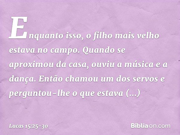 "Enquanto isso, o filho mais velho estava no campo. Quando se aproximou da casa, ouviu a música e a dança. Então chamou um dos servos e perguntou-lhe o que esta