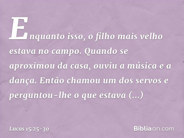 "Enquanto isso, o filho mais velho estava no campo. Quando se aproximou da casa, ouviu a música e a dança. Então chamou um dos servos e perguntou-lhe o que esta