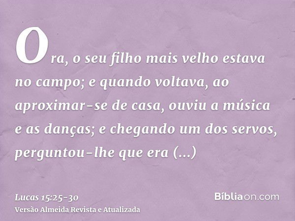 Ora, o seu filho mais velho estava no campo; e quando voltava, ao aproximar-se de casa, ouviu a música e as danças;e chegando um dos servos, perguntou-lhe que e