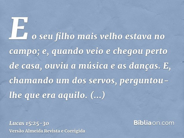 E o seu filho mais velho estava no campo; e, quando veio e chegou perto de casa, ouviu a música e as danças.E, chamando um dos servos, perguntou-lhe que era aqu