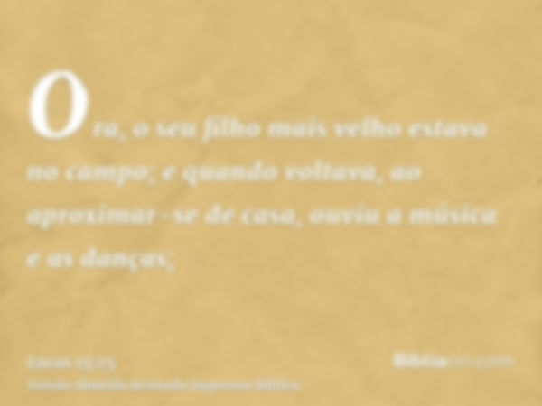 Ora, o seu filho mais velho estava no campo; e quando voltava, ao aproximar-se de casa, ouviu a música e as danças;