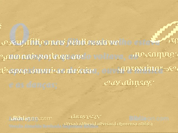 Ora, o seu filho mais velho estava no campo; e quando voltava, ao aproximar-se de casa, ouviu a música e as danças;
