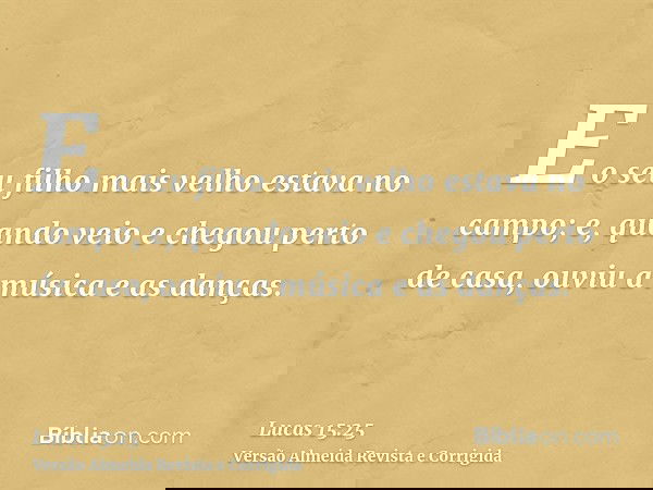 E o seu filho mais velho estava no campo; e, quando veio e chegou perto de casa, ouviu a música e as danças.