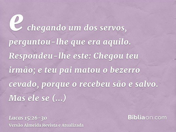 e chegando um dos servos, perguntou-lhe que era aquilo.Respondeu-lhe este: Chegou teu irmão; e teu pai matou o bezerro cevado, porque o recebeu são e salvo.Mas 