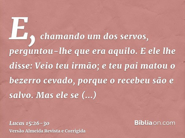 E, chamando um dos servos, perguntou-lhe que era aquilo.E ele lhe disse: Veio teu irmão; e teu pai matou o bezerro cevado, porque o recebeu são e salvo.Mas ele 