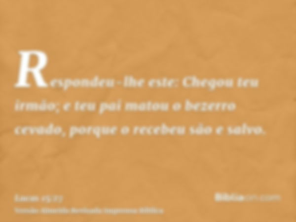 Respondeu-lhe este: Chegou teu irmão; e teu pai matou o bezerro cevado, porque o recebeu são e salvo.