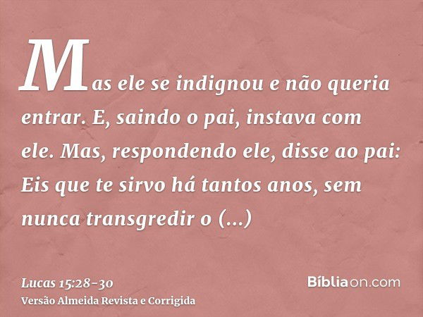 Mas ele se indignou e não queria entrar. E, saindo o pai, instava com ele.Mas, respondendo ele, disse ao pai: Eis que te sirvo há tantos anos, sem nunca transgr