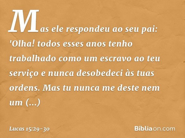 Mas ele respondeu ao seu pai: 'Olha! todos esses anos tenho trabalhado como um escravo ao teu serviço e nunca desobedeci às tuas ordens. Mas tu nunca me deste n