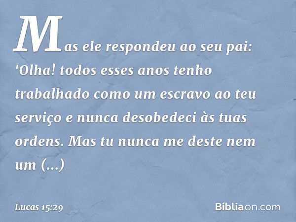 Mas ele respondeu ao seu pai: 'Olha! todos esses anos tenho trabalhado como um escravo ao teu serviço e nunca desobedeci às tuas ordens. Mas tu nunca me deste n