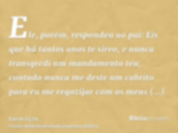 Ele, porém, respondeu ao pai: Eis que há tantos anos te sirvo, e nunca transgredi um mandamento teu; contudo nunca me deste um cabrito para eu me regozijar com 