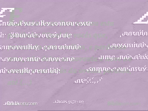 Então Jesus lhes contou esta parábola: "Qual de vocês que, possuindo cem ovelhas, e perdendo uma, não deixa as noventa e nove no campo e vai atrás da ovelha per