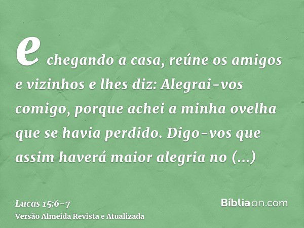 e chegando a casa, reúne os amigos e vizinhos e lhes diz: Alegrai-vos comigo, porque achei a minha ovelha que se havia perdido.Digo-vos que assim haverá maior a