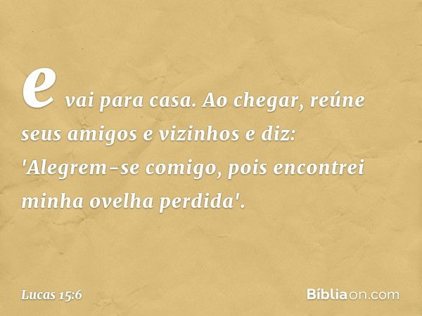 e vai para casa. Ao chegar, reúne seus amigos e vizinhos e diz: 'Alegrem-se comigo, pois encontrei minha ovelha perdida'. -- Lucas 15:6