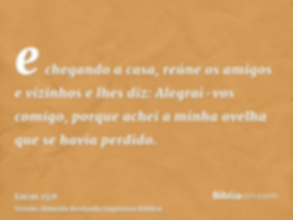 e chegando a casa, reúne os amigos e vizinhos e lhes diz: Alegrai-vos comigo, porque achei a minha ovelha que se havia perdido.