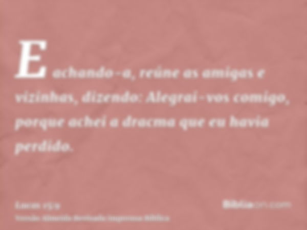 E achando-a, reúne as amigas e vizinhas, dizendo: Alegrai-vos comigo, porque achei a dracma que eu havia perdido.