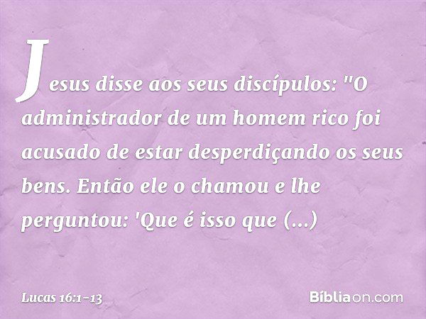 Jesus disse aos seus discípulos: "O administrador de um homem rico foi acusado de estar desperdiçando os seus bens. Então ele o chamou e lhe perguntou: 'Que é i