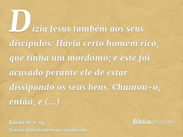 Dizia Jesus também aos seus discípulos: Havia certo homem rico, que tinha um mordomo; e este foi acusado perante ele de estar dissipando os seus bens.Chamou-o, 