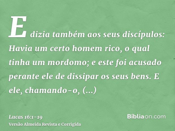 E dizia também aos seus discípulos: Havia um certo homem rico, o qual tinha um mordomo; e este foi acusado perante ele de dissipar os seus bens.E ele, chamando-