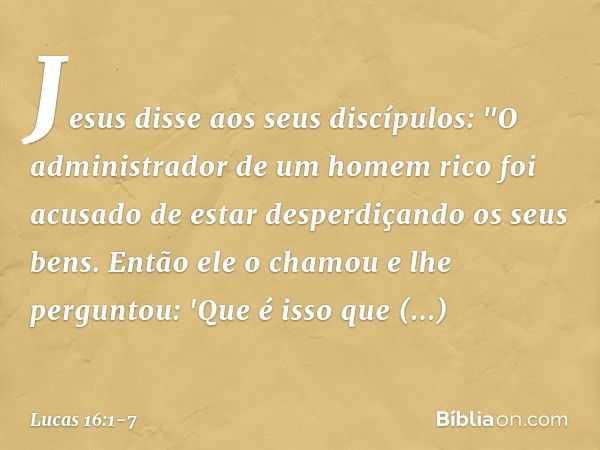 Jesus disse aos seus discípulos: "O administrador de um homem rico foi acusado de estar desperdiçando os seus bens. Então ele o chamou e lhe perguntou: 'Que é i