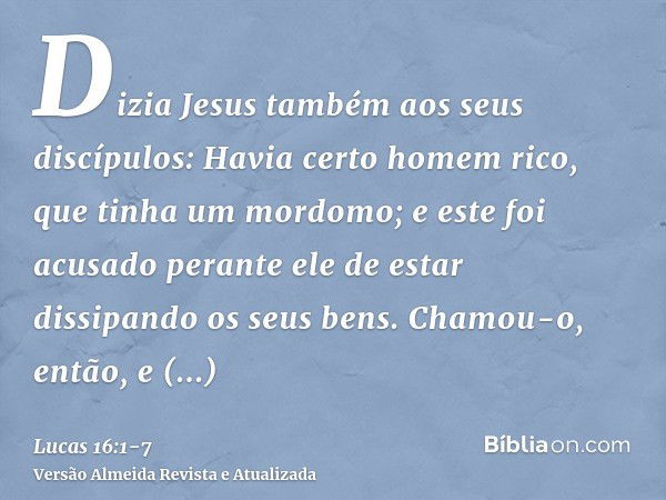 Dizia Jesus também aos seus discípulos: Havia certo homem rico, que tinha um mordomo; e este foi acusado perante ele de estar dissipando os seus bens.Chamou-o, 