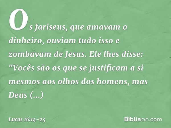 Os fariseus, que amavam o dinheiro, ouviam tudo isso e zombavam de Jesus. Ele lhes disse: "Vocês são os que se justificam a si mesmos aos olhos dos homens, mas 