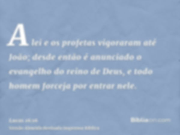 A lei e os profetas vigoraram até João; desde então é anunciado o evangelho do reino de Deus, e todo homem forceja por entrar nele.