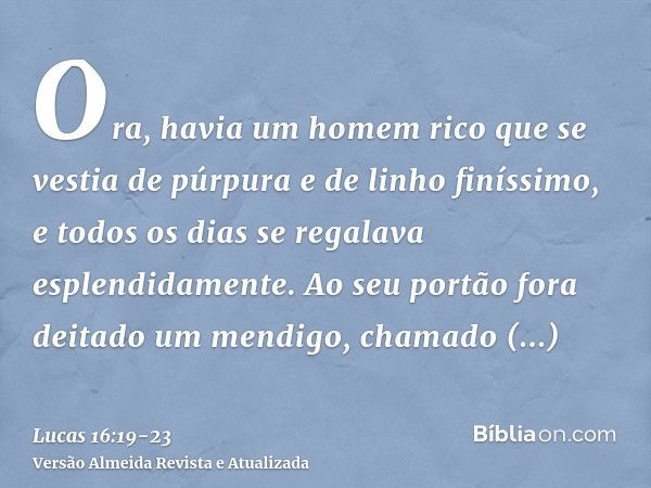 Ora, havia um homem rico que se vestia de púrpura e de linho finíssimo, e todos os dias se regalava esplendidamente.Ao seu portão fora deitado um mendigo, chama