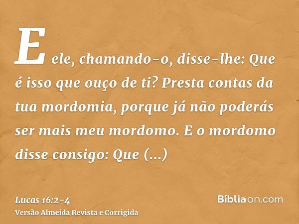 E ele, chamando-o, disse-lhe: Que é isso que ouço de ti? Presta contas da tua mordomia, porque já não poderás ser mais meu mordomo.E o mordomo disse consigo: Qu