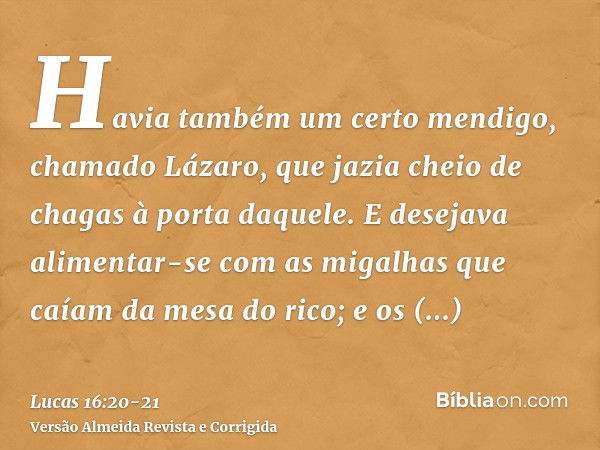 Havia também um certo mendigo, chamado Lázaro, que jazia cheio de chagas à porta daquele.E desejava alimentar-se com as migalhas que caíam da mesa do rico; e os