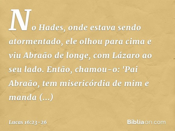 No Hades, onde estava sendo atormentado, ele olhou para cima e viu Abraão de longe, com Lázaro ao seu lado. Então, chamou-o: 'Pai Abraão, tem misericórdia de mi