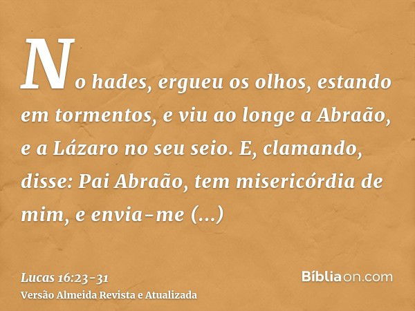 No hades, ergueu os olhos, estando em tormentos, e viu ao longe a Abraão, e a Lázaro no seu seio.E, clamando, disse: Pai Abraão, tem misericórdia de mim, e envi