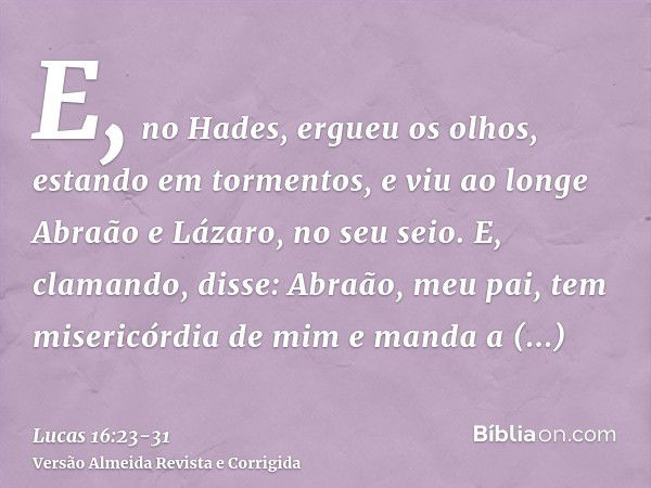 E, no Hades, ergueu os olhos, estando em tormentos, e viu ao longe Abraão e Lázaro, no seu seio.E, clamando, disse: Abraão, meu pai, tem misericórdia de mim e m