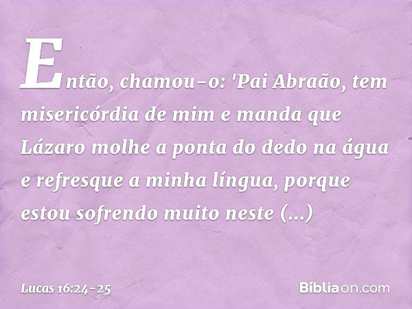 Então, chamou-o: 'Pai Abraão, tem misericórdia de mim e manda que Lázaro molhe a ponta do dedo na água e refresque a minha língua, porque estou sofrendo muito n