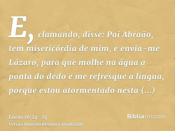 E, clamando, disse: Pai Abraão, tem misericórdia de mim, e envia-me Lázaro, para que molhe na água a ponta do dedo e me refresque a língua, porque estou atormen