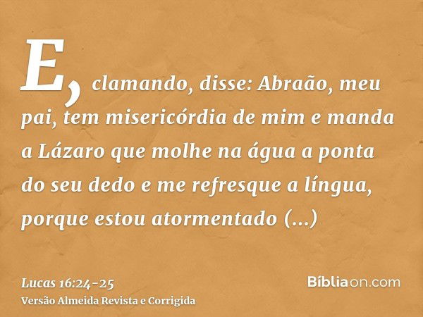 E, clamando, disse: Abraão, meu pai, tem misericórdia de mim e manda a Lázaro que molhe na água a ponta do seu dedo e me refresque a língua, porque estou atorme