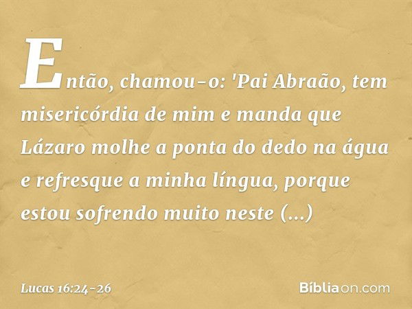 Então, chamou-o: 'Pai Abraão, tem misericórdia de mim e manda que Lázaro molhe a ponta do dedo na água e refresque a minha língua, porque estou sofrendo muito n