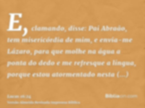 E, clamando, disse: Pai Abraão, tem misericórdia de mim, e envia-me Lázaro, para que molhe na água a ponta do dedo e me refresque a língua, porque estou atormen