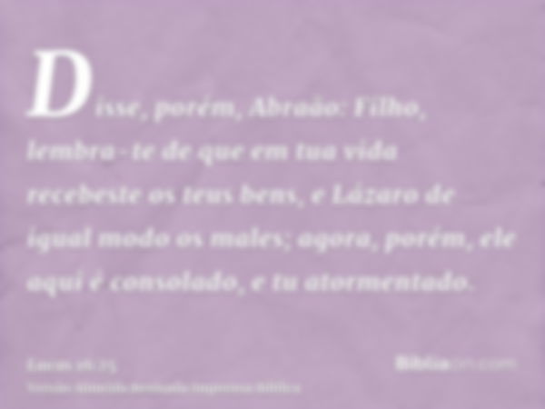 Disse, porém, Abraão: Filho, lembra-te de que em tua vida recebeste os teus bens, e Lázaro de igual modo os males; agora, porém, ele aqui é consolado, e tu ator