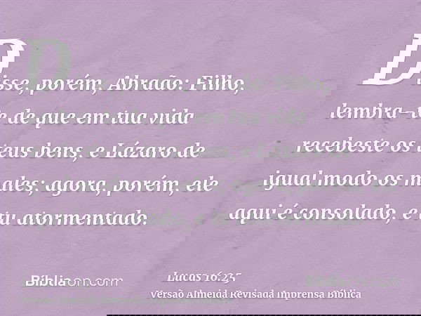 Disse, porém, Abraão: Filho, lembra-te de que em tua vida recebeste os teus bens, e Lázaro de igual modo os males; agora, porém, ele aqui é consolado, e tu ator