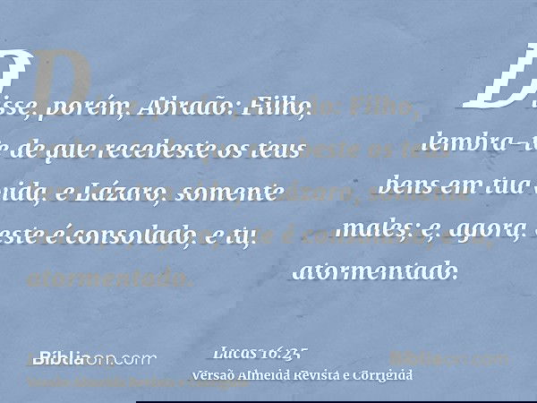 Disse, porém, Abraão: Filho, lembra-te de que recebeste os teus bens em tua vida, e Lázaro, somente males; e, agora, este é consolado, e tu, atormentado.