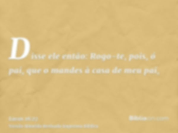 Disse ele então: Rogo-te, pois, ó pai, que o mandes à casa de meu pai,