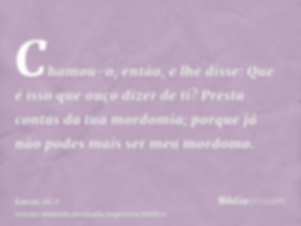 Chamou-o, então, e lhe disse: Que é isso que ouço dizer de ti? Presta contas da tua mordomia; porque já não podes mais ser meu mordomo.