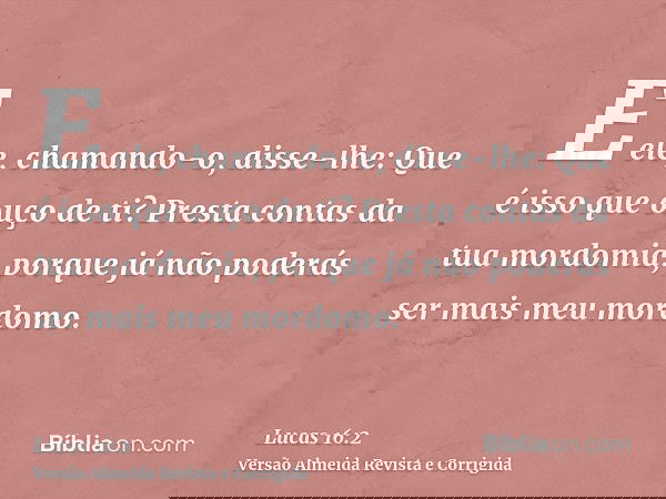 E ele, chamando-o, disse-lhe: Que é isso que ouço de ti? Presta contas da tua mordomia, porque já não poderás ser mais meu mordomo.