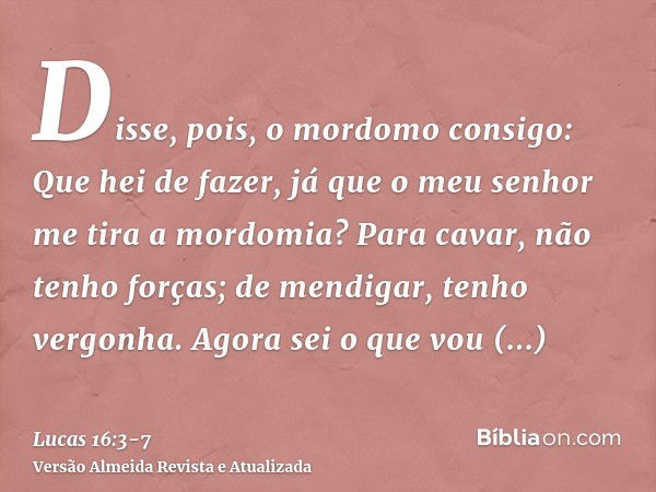 Disse, pois, o mordomo consigo: Que hei de fazer, já que o meu senhor me tira a mordomia? Para cavar, não tenho forças; de mendigar, tenho vergonha.Agora sei o 