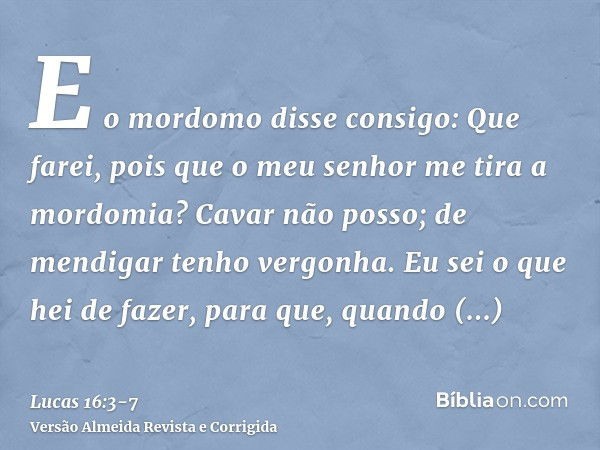 E o mordomo disse consigo: Que farei, pois que o meu senhor me tira a mordomia? Cavar não posso; de mendigar tenho vergonha.Eu sei o que hei de fazer, para que,