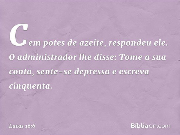 'Cem potes de azeite', respondeu ele.
"O administrador lhe disse: 'Tome a sua conta, sente-se depressa e escreva cinquenta'. -- Lucas 16:6