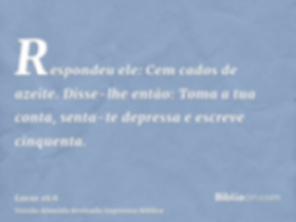 Respondeu ele: Cem cados de azeite. Disse-lhe então: Toma a tua conta, senta-te depressa e escreve cinquenta.