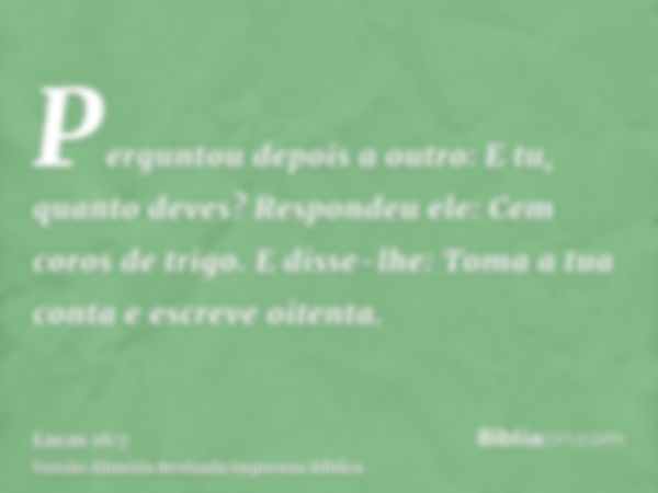 Perguntou depois a outro: E tu, quanto deves? Respondeu ele: Cem coros de trigo. E disse-lhe: Toma a tua conta e escreve oitenta.