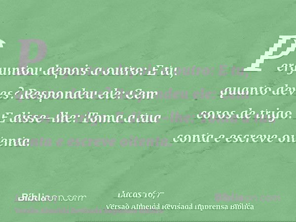 Perguntou depois a outro: E tu, quanto deves? Respondeu ele: Cem coros de trigo. E disse-lhe: Toma a tua conta e escreve oitenta.